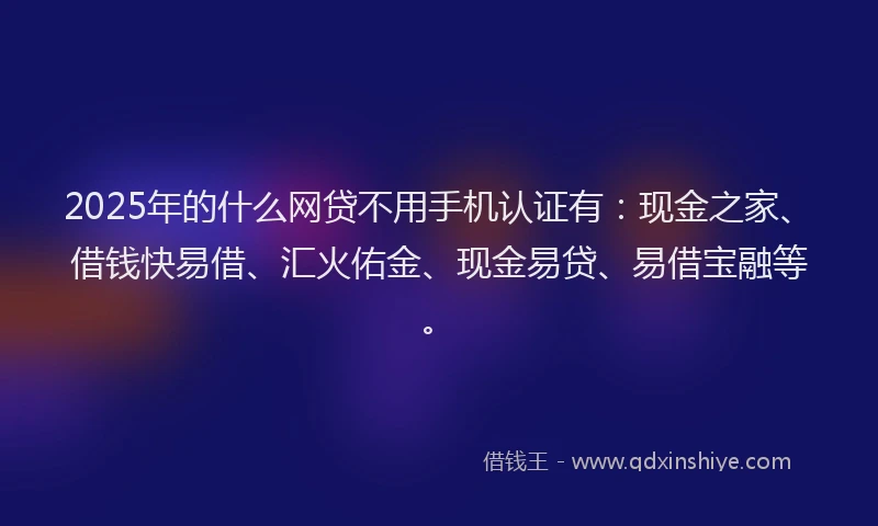 2025年的什么网贷不用手机认证有：现金之家、借钱快易借、汇火佑金、现金易贷、易借宝融等。
