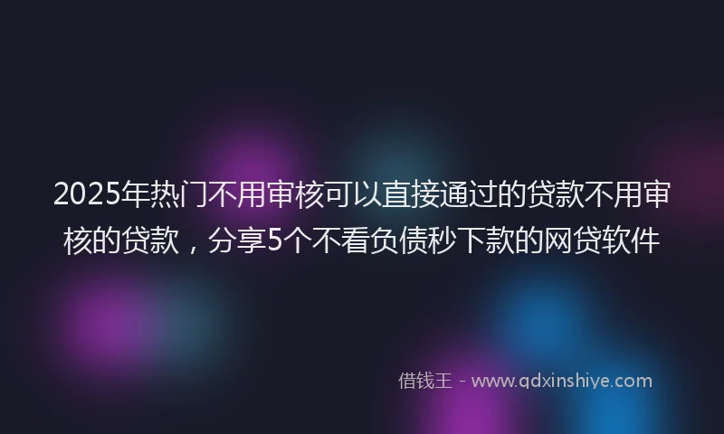 2025年热门不用审核可以直接通过的贷款不用审核的贷款，分享5个不看负债秒下款的网贷软件