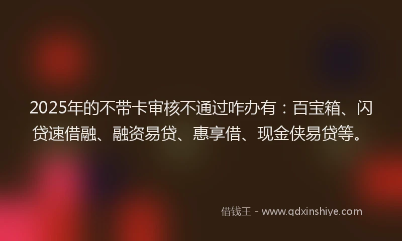 2025年的不带卡审核不通过咋办有：百宝箱、闪贷速借融、融资易贷、惠享借、现金侠易贷等。