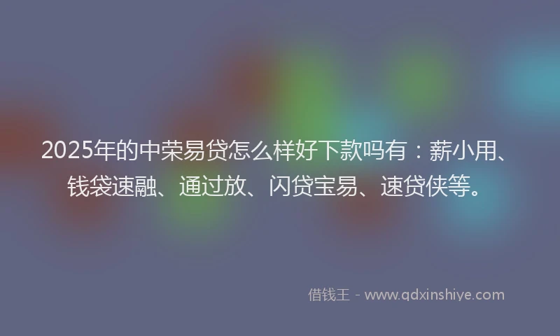 2025年的中荣易贷怎么样好下款吗有：薪小用、钱袋速融、通过放、闪贷宝易、速贷侠等。