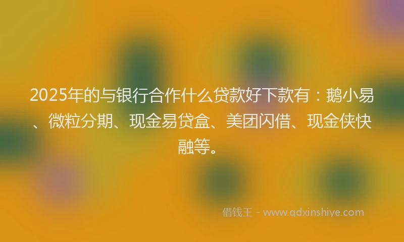 2025年的与银行合作什么贷款好下款有：鹅小易、微粒分期、现金易贷盒、美团闪借、现金侠快融等。