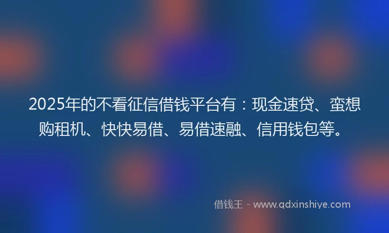 2025年的不看征信借钱平台有：现金速贷、蛮想购租机、快快易借、易借速融、信用钱包等。