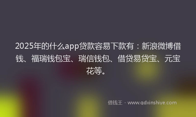 2025年的什么app贷款容易下款有：新浪微博借钱、福瑞钱包宝、瑞信钱包、借贷易贷宝、元宝花等。