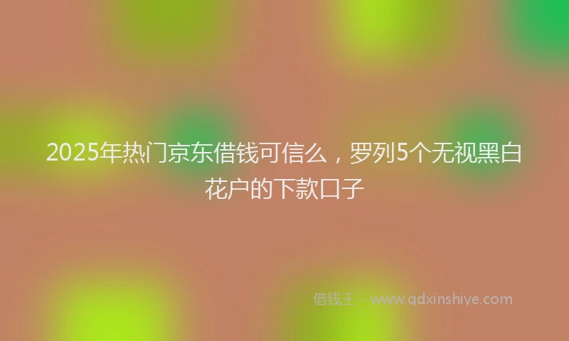 2025年热门京东借钱可信么，罗列5个无视黑白花户的下款口子