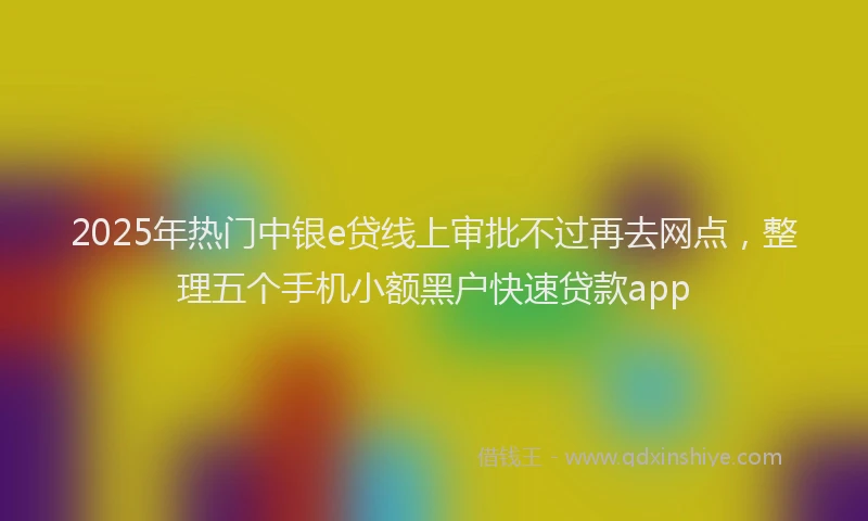 2025年热门中银e贷线上审批不过再去网点，整理五个手机小额黑户快速贷款app