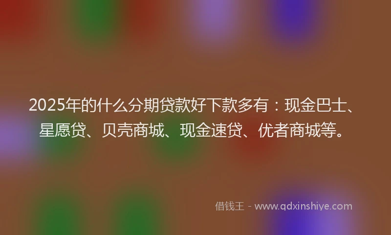2025年的什么分期贷款好下款多有：现金巴士、星愿贷、贝壳商城、现金速贷、优者商城等。