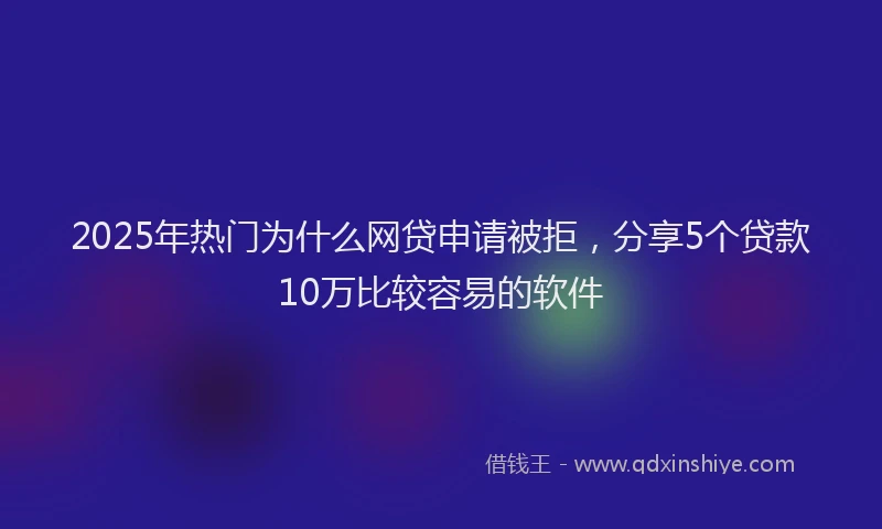 2025年热门为什么网贷申请被拒，分享5个贷款10万比较容易的软件