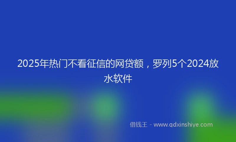 2025年热门不看征信的网贷额，罗列5个2024放水软件