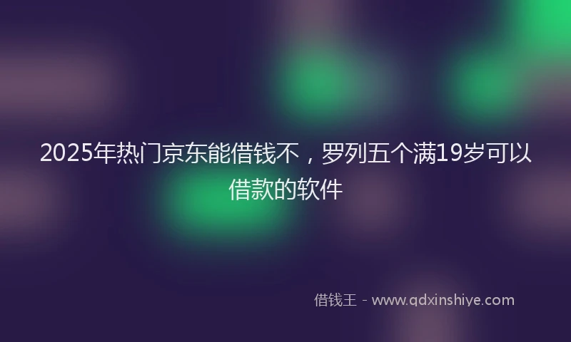 2025年热门京东能借钱不，罗列五个满19岁可以借款的软件