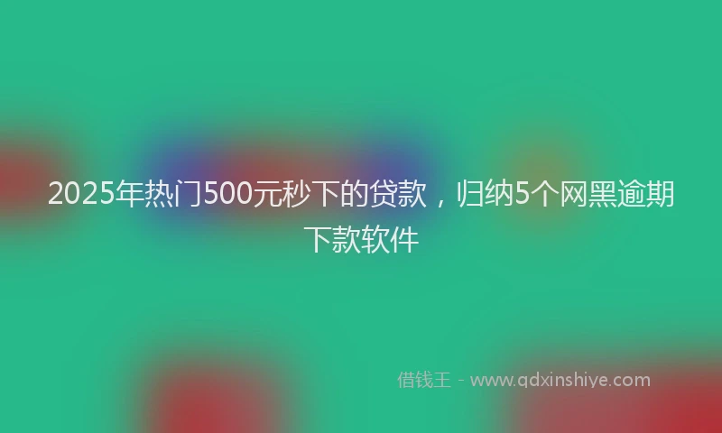2025年热门500元秒下的贷款，归纳5个网黑逾期下款软件