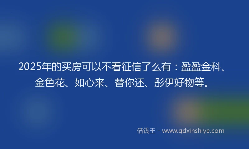 2025年的买房可以不看征信了么有：盈盈金科、金色花、如心来、替你还、彤伊好物等。