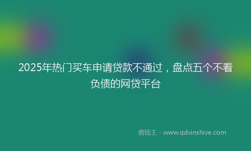 2025年热门买车申请贷款不通过，盘点五个不看负债的网贷平台
