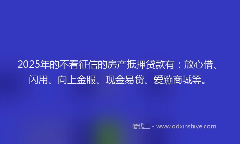 2025年的不看征信的房产抵押贷款有：放心借、闪用、向上金服、现金易贷、爱蹦商城等。