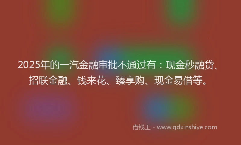 2025年的一汽金融审批不通过有：现金秒融贷、招联金融、钱来花、臻享购、现金易借等。
