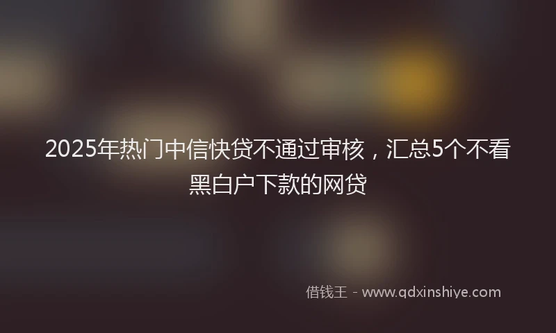 2025年热门中信快贷不通过审核，汇总5个不看黑白户下款的网贷