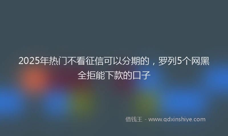 2025年热门不看征信可以分期的，罗列5个网黑全拒能下款的口子