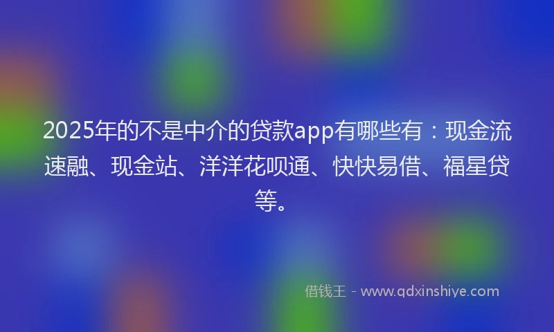 2025年的不是中介的贷款app有哪些有：现金流速融、现金站、洋洋花呗通、快快易借、福星贷等。