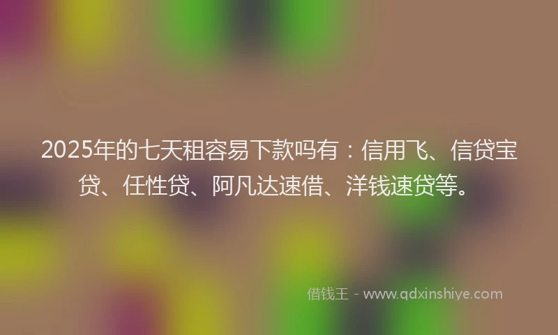 2025年的七天租容易下款吗有：信用飞、信贷宝贷、任性贷、阿凡达速借、洋钱速贷等。