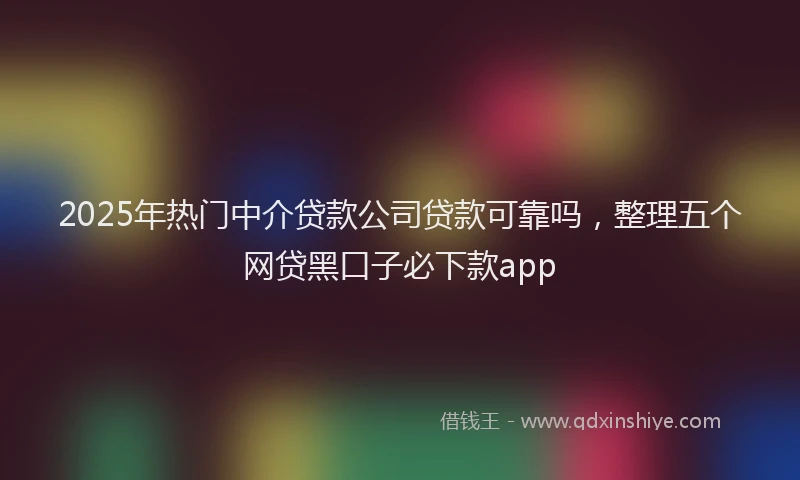 2025年热门中介贷款公司贷款可靠吗，整理五个网贷黑口子必下款app