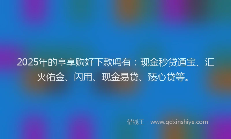 2025年的亨享购好下款吗有：现金秒贷通宝、汇火佑金、闪用、现金易贷、臻心贷等。