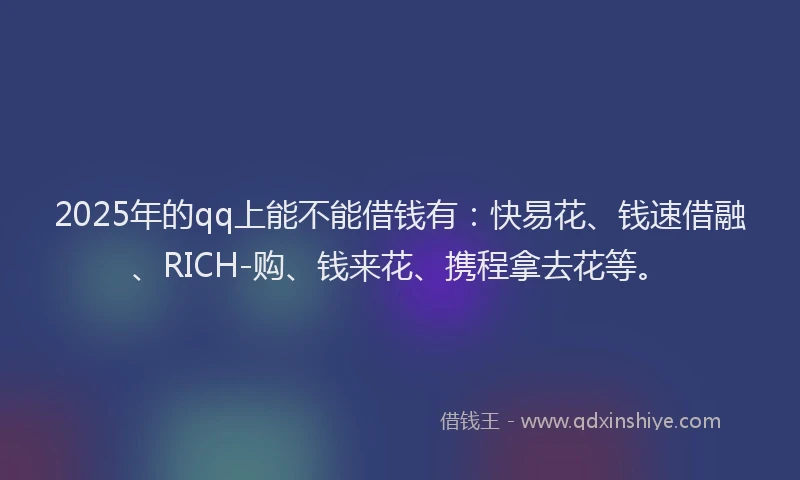 2025年的qq上能不能借钱有：快易花、钱速借融、RICH-购、钱来花、携程拿去花等。
