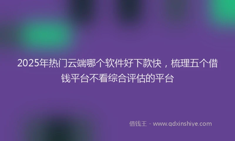 2025年热门云端哪个软件好下款快，梳理五个借钱平台不看综合评估的平台