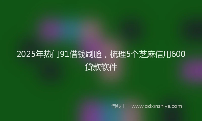 2025年热门91借钱刷脸，梳理5个芝麻信用600贷款软件