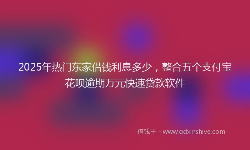 2025年热门东家借钱利息多少，整合五个支付宝花呗逾期万元快速贷款软件