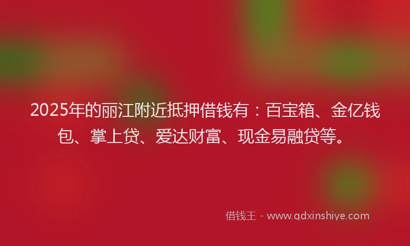 2025年的丽江附近抵押借钱有：百宝箱、金亿钱包、掌上贷、爱达财富、现金易融贷等。