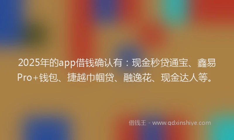 2025年的app借钱确认有：现金秒贷通宝、鑫易Pro+钱包、捷越巾帼贷、融逸花、现金达人等。