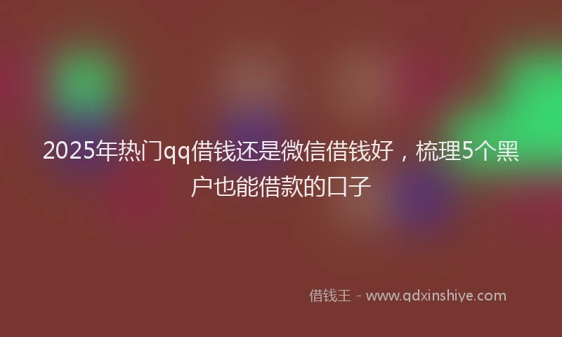 2025年热门qq借钱还是微信借钱好，梳理5个黑户也能借款的口子