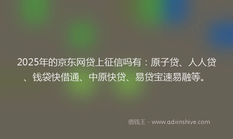 2025年的京东网贷上征信吗有：原子贷、人人贷、钱袋快借通、中原快贷、易贷宝速易融等。