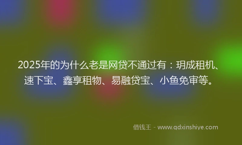 2025年的为什么老是网贷不通过有：玥成租机、速下宝、鑫享租物、易融贷宝、小鱼免审等。