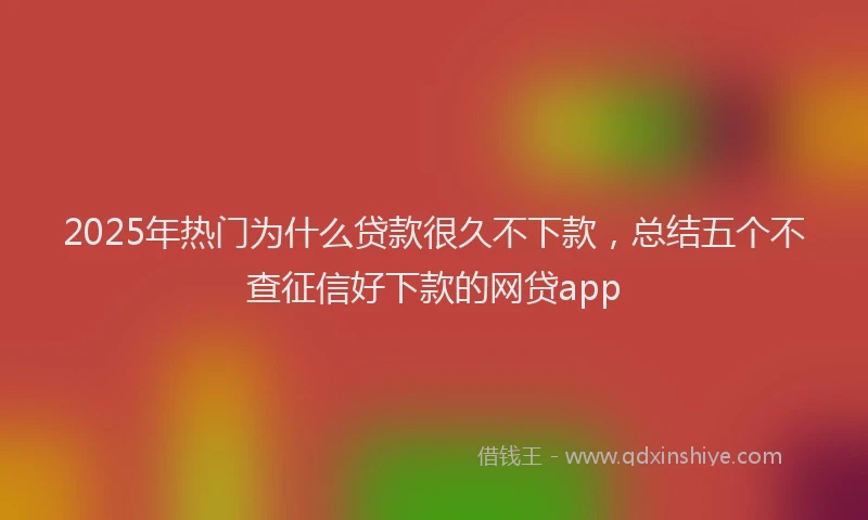 2025年热门为什么贷款很久不下款，总结五个不查征信好下款的网贷app