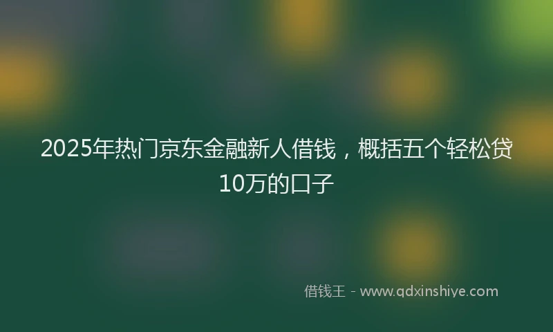 2025年热门京东金融新人借钱，概括五个轻松贷10万的口子