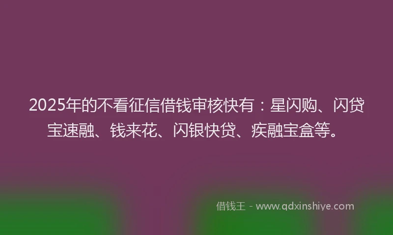 2025年的不看征信借钱审核快有：星闪购、闪贷宝速融、钱来花、闪银快贷、疾融宝盒等。