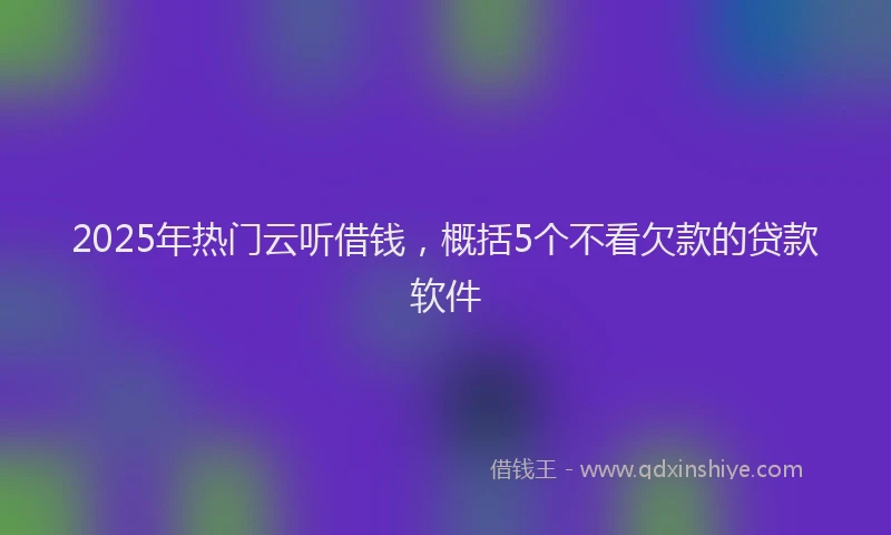 2025年热门云听借钱，概括5个不看欠款的贷款软件