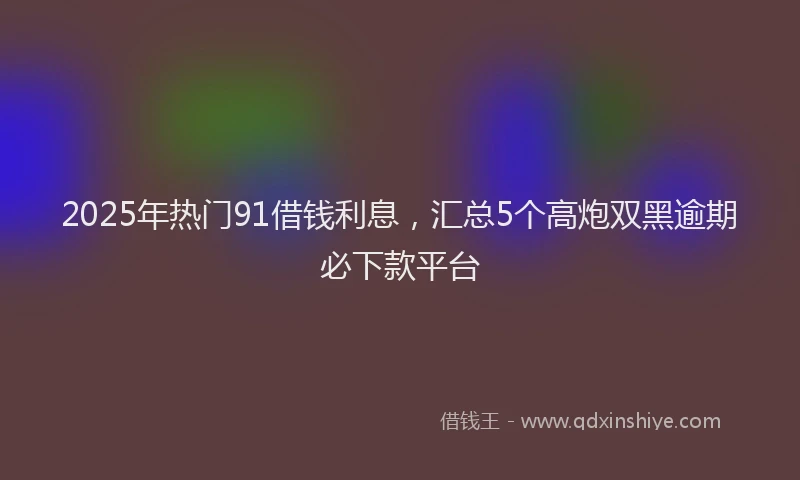 2025年热门91借钱利息，汇总5个高炮双黑逾期必下款平台