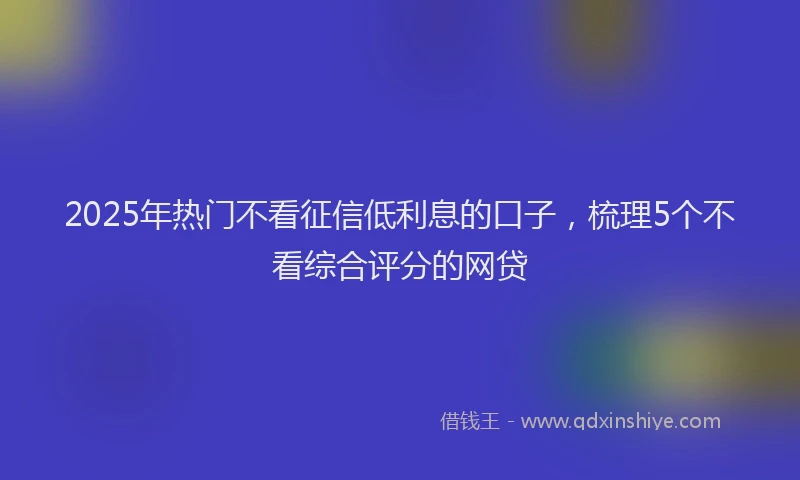2025年热门不看征信低利息的口子，梳理5个不看综合评分的网贷