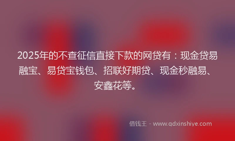 2025年的不查征信直接下款的网贷有：现金贷易融宝、易贷宝钱包、招联好期贷、现金秒融易、安鑫花等。