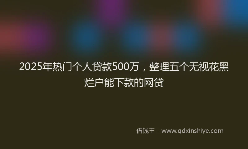 2025年热门个人贷款500万，整理五个无视花黑烂户能下款的网贷