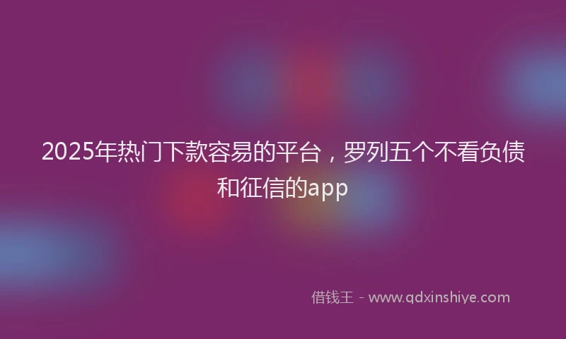 2025年热门下款容易的平台，罗列五个不看负债和征信的app