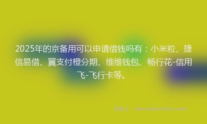 2025年的京备用可以申请借钱吗有：小米粒、捷信易借、翼支付橙分期、维维钱包、畅行花-信用飞-飞行卡等。