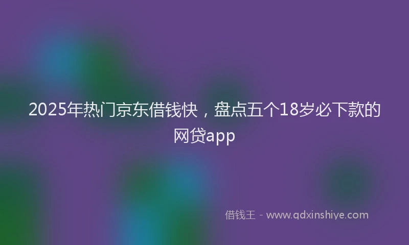 2025年热门京东借钱快，盘点五个18岁必下款的网贷app
