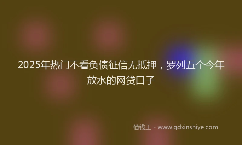 2025年热门不看负债征信无抵押，罗列五个今年放水的网贷口子