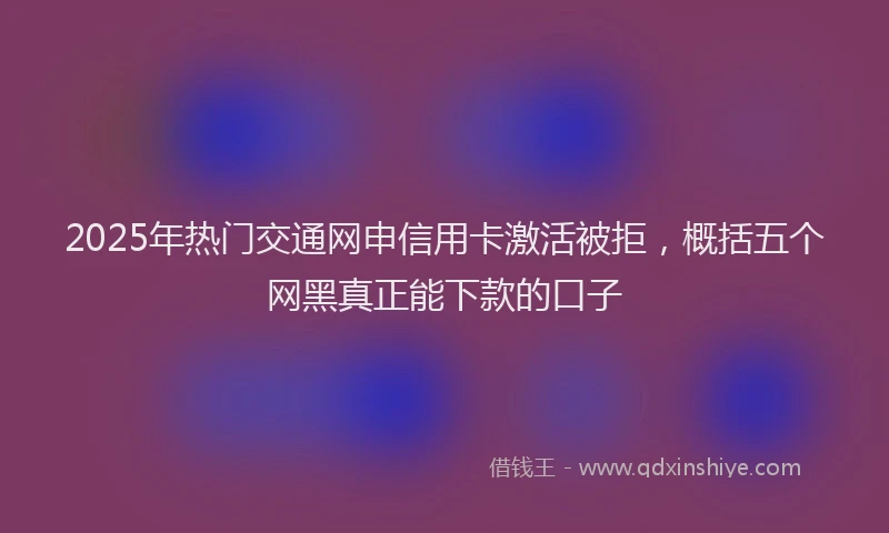 2025年热门交通网申信用卡激活被拒，概括五个网黑真正能下款的口子
