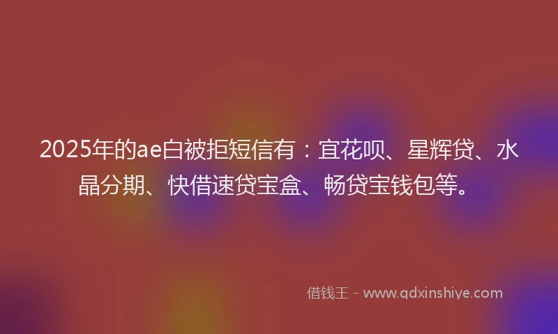 2025年的ae白被拒短信有：宜花呗、星辉贷、水晶分期、快借速贷宝盒、畅贷宝钱包等。