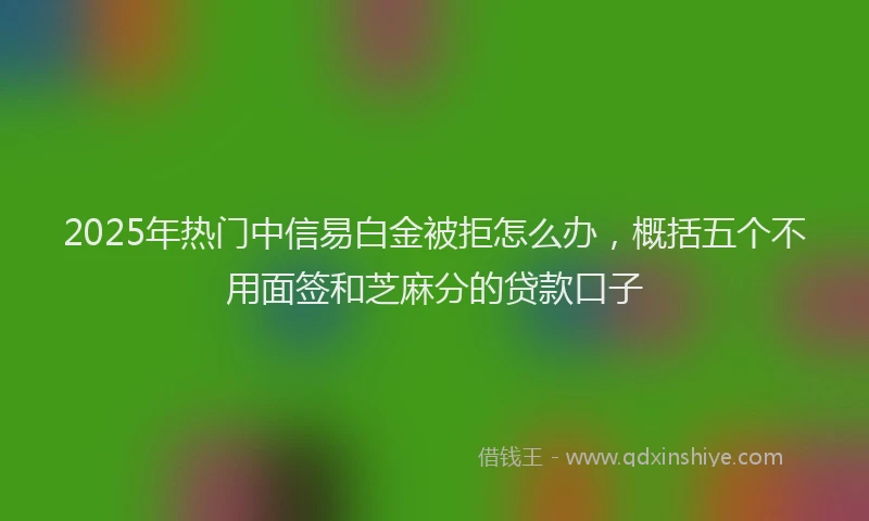 2025年热门中信易白金被拒怎么办，概括五个不用面签和芝麻分的贷款口子