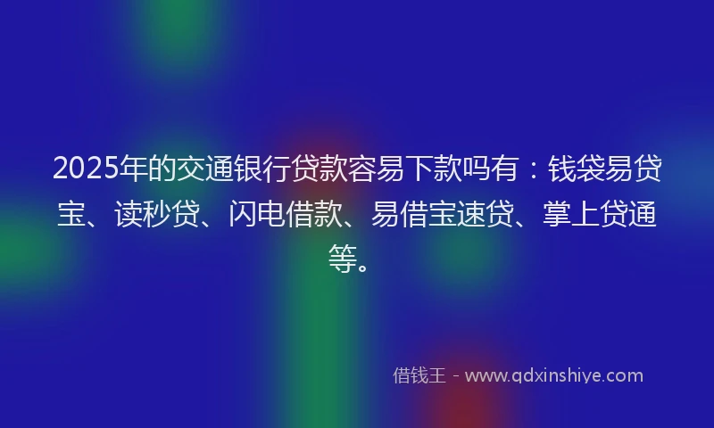 2025年的交通银行贷款容易下款吗有：钱袋易贷宝、读秒贷、闪电借款、易借宝速贷、掌上贷通等。