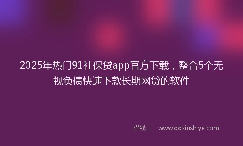 2025年热门91社保贷app官方下载，整合5个无视负债快速下款长期网贷的软件